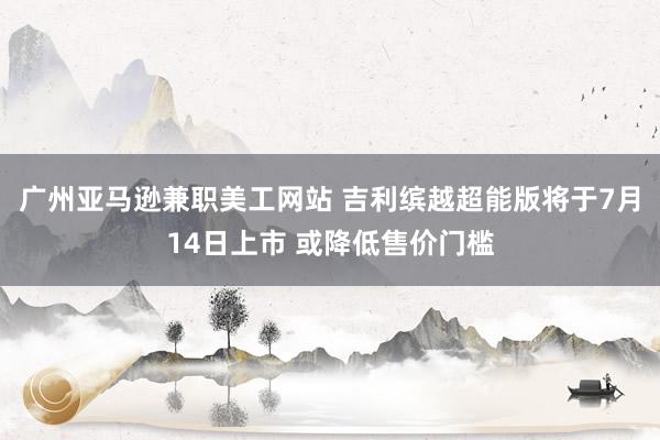 广州亚马逊兼职美工网站 吉利缤越超能版将于7月14日上市 或降低售价门槛