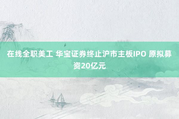 在线全职美工 华宝证券终止沪市主板IPO 原拟募资20亿元