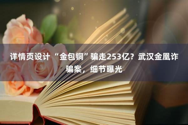 详情页设计 “金包铜”骗走253亿？武汉金凰诈骗案，细节曝光