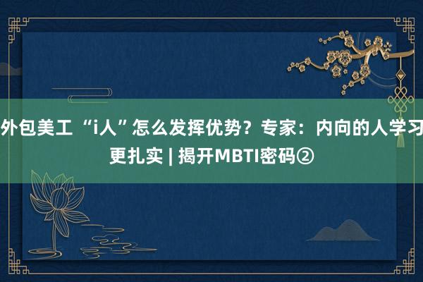 外包美工 “i人”怎么发挥优势？专家：内向的人学习更扎实 | 揭开MBTI密码②