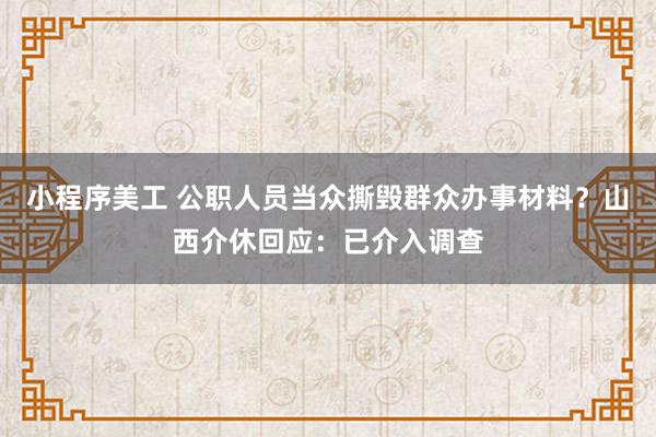 小程序美工 公职人员当众撕毁群众办事材料？山西介休回应：已介入调查