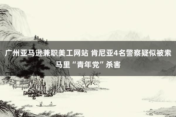 广州亚马逊兼职美工网站 肯尼亚4名警察疑似被索马里“青年党”杀害