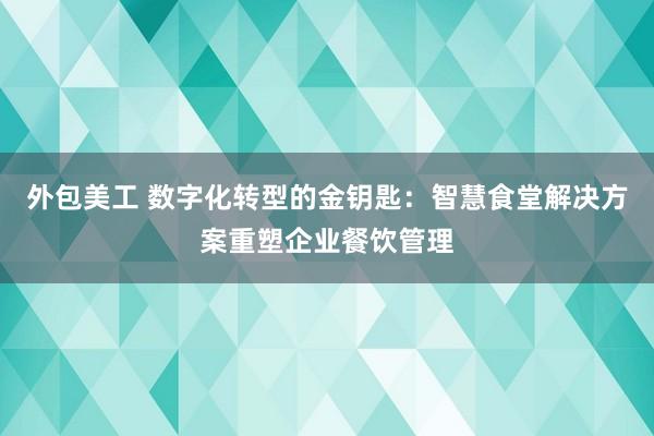 外包美工 数字化转型的金钥匙：智慧食堂解决方案重塑企业餐饮管理