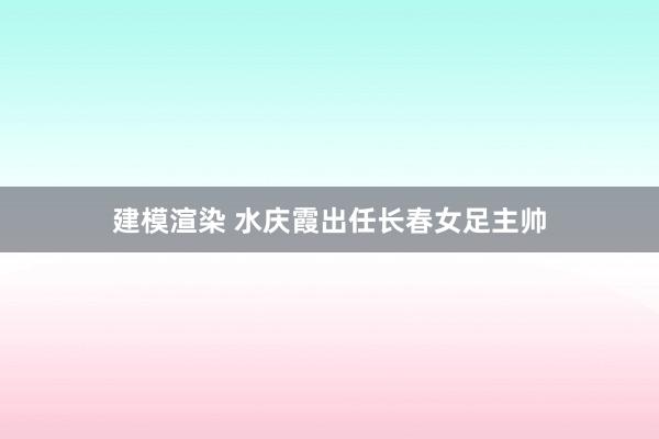 建模渲染 水庆霞出任长春女足主帅