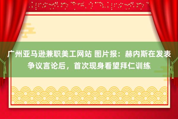 广州亚马逊兼职美工网站 图片报：赫内斯在发表争议言论后，首次现身看望拜仁训练