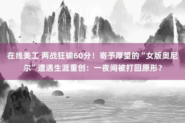 在线美工 两战狂输60分！寄予厚望的“女版奥尼尔”遭遇生涯重创：一夜间被打回原形？