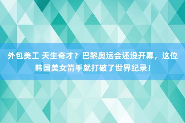 外包美工 天生奇才？巴黎奥运会还没开幕，这位韩国美女箭手就打破了世界纪录！