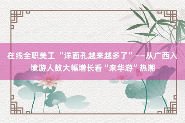 在线全职美工 “洋面孔越来越多了”——从广西入境游人数大幅增长看“来华游”热潮