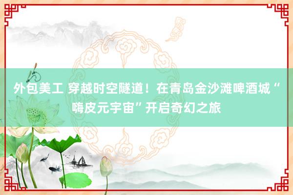 外包美工 穿越时空隧道！在青岛金沙滩啤酒城“嗨皮元宇宙”开启奇幻之旅