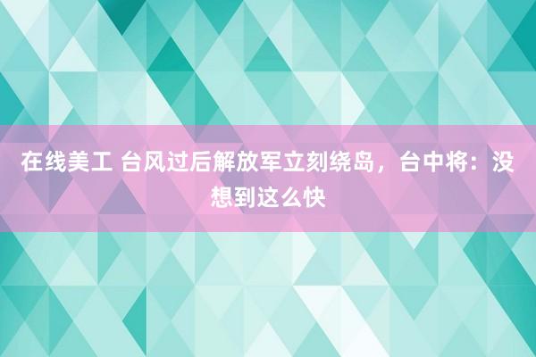 在线美工 台风过后解放军立刻绕岛，台中将：没想到这么快