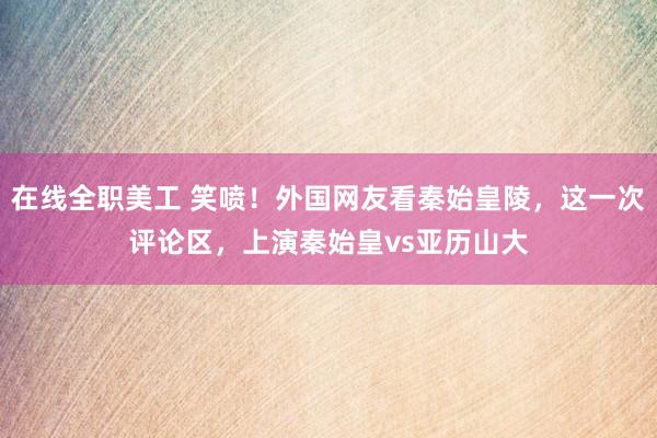 在线全职美工 笑喷！外国网友看秦始皇陵，这一次评论区，上演秦始皇vs亚历山大