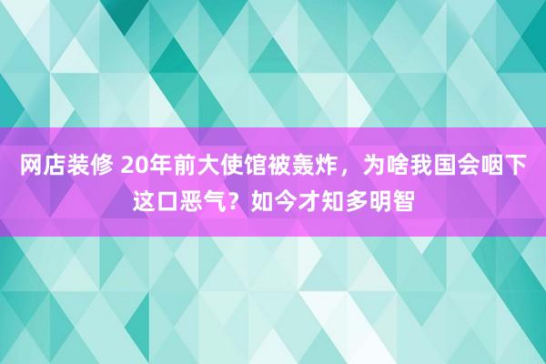 网店装修 20年前大使馆被轰炸，为啥我国会咽下这口恶气？如今才知多明智