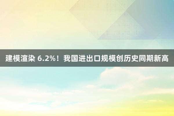 建模渲染 6.2%！我国进出口规模创历史同期新高