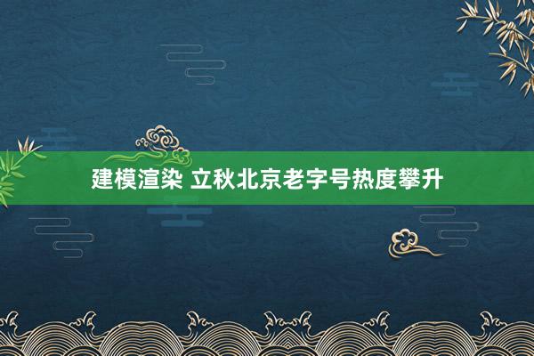 建模渲染 立秋北京老字号热度攀升