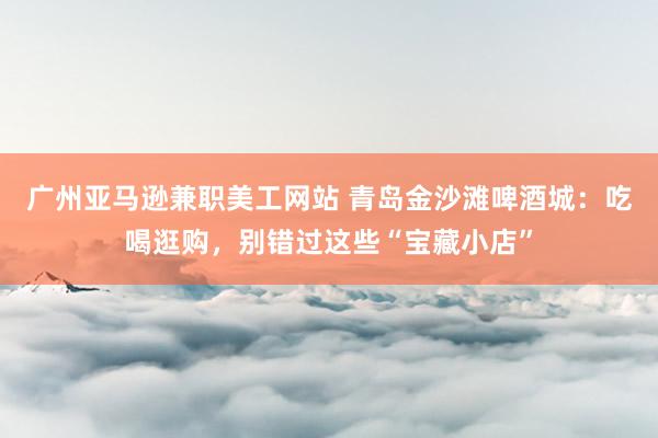 广州亚马逊兼职美工网站 青岛金沙滩啤酒城：吃喝逛购，别错过这些“宝藏小店”