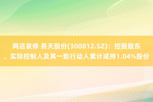 网店装修 易天股份(300812.SZ)：控股股东、实际控制人及其一致行动人累计减持1.04%股份