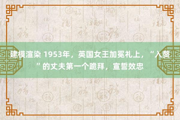 建模渲染 1953年，英国女王加冕礼上，“入赘”的丈夫第一个跪拜，宣誓效忠