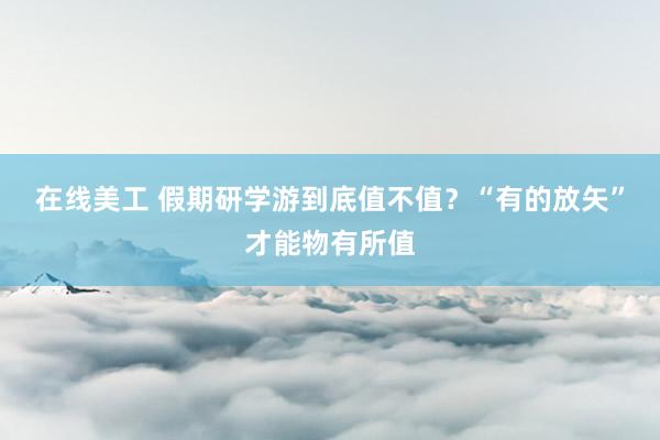 在线美工 假期研学游到底值不值？“有的放矢”才能物有所值