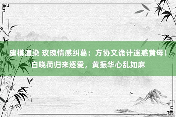 建模渲染 玫瑰情感纠葛：方协文诡计迷惑黄母！白晓荷归来逐爱，黄振华心乱如麻