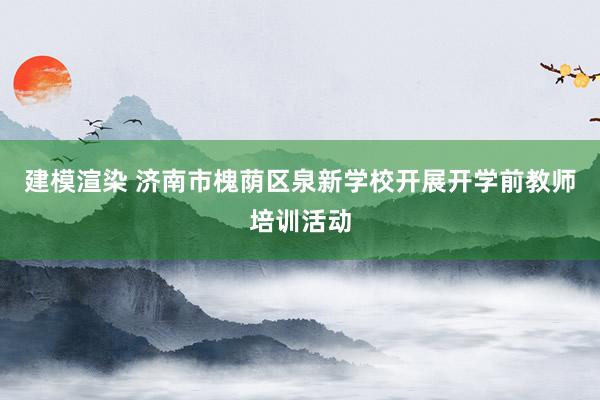 建模渲染 济南市槐荫区泉新学校开展开学前教师培训活动