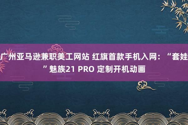 广州亚马逊兼职美工网站 红旗首款手机入网：“套娃”魅族21 PRO 定制开机动画