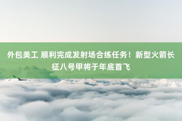 外包美工 顺利完成发射场合练任务！新型火箭长征八号甲将于年底首飞