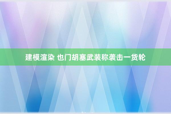 建模渲染 也门胡塞武装称袭击一货轮